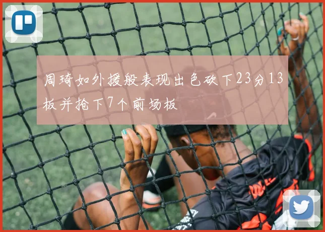 周琦如外援般表现出色砍下23分13板并抢下7个前场板