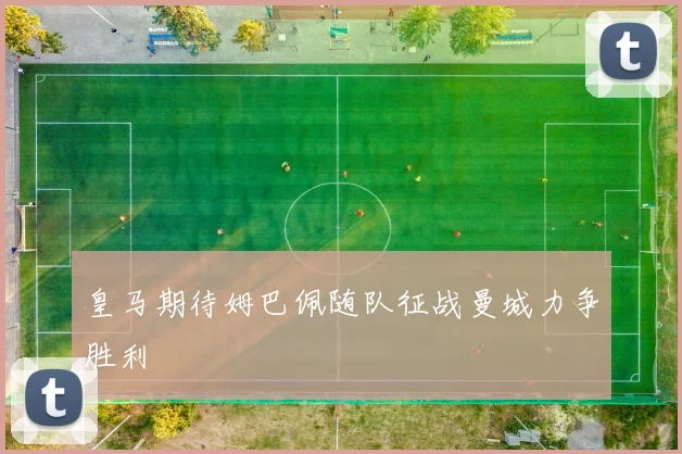 皇马期待姆巴佩随队征战曼城力争胜利