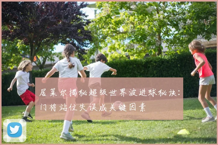 居莱尔揭秘超级世界波进球秘诀：门将站位失误成关键因素