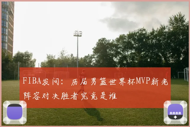 FIBA发问：历届男篮世界杯MVP新老阵容对决胜者究竟是谁