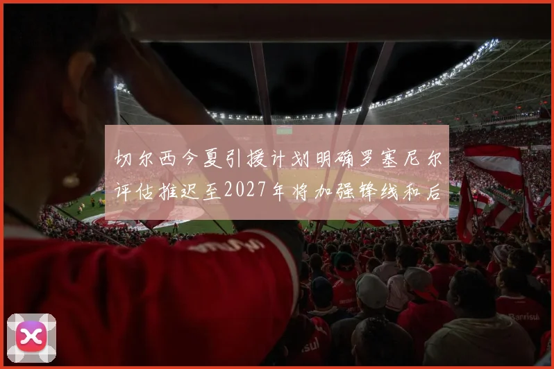 切尔西今夏引援计划明确罗塞尼尔评估推迟至2027年将加强锋线和后防线
