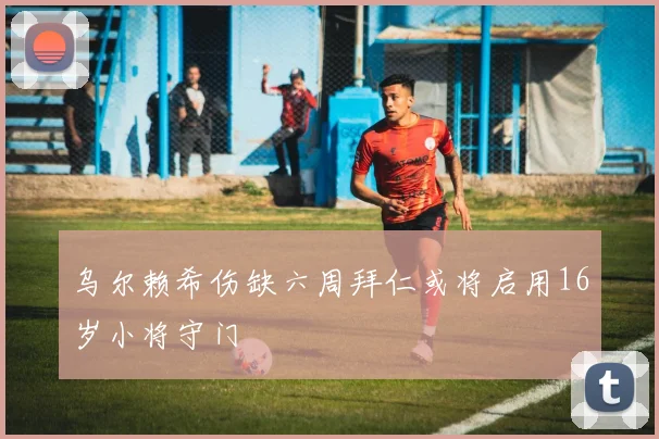 乌尔赖希伤缺六周拜仁或将启用16岁小将守门