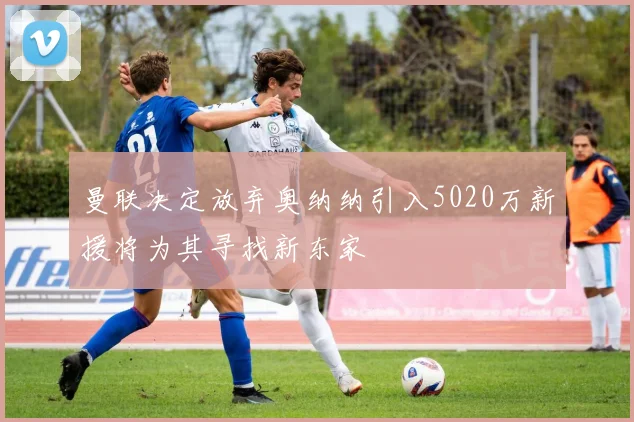 曼联决定放弃奥纳纳引入5020万新援将为其寻找新东家