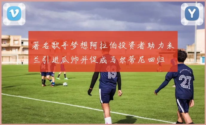 著名歌手梦想阿拉伯投资者助力米兰引进瓜帅并促成马尔蒂尼回归