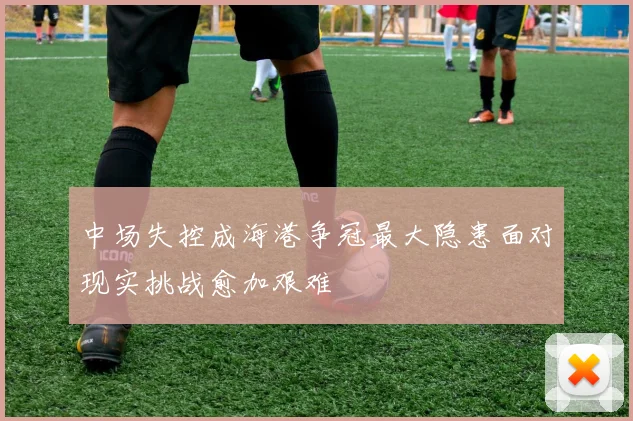 中场失控成海港争冠最大隐患面对现实挑战愈加艰难