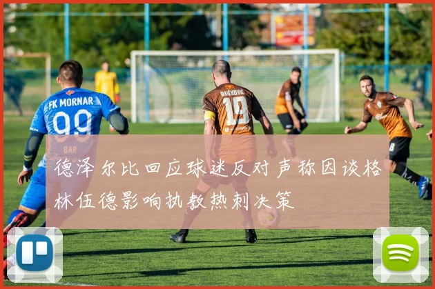 德泽尔比回应球迷反对声称因谈格林伍德影响执教热刺决策