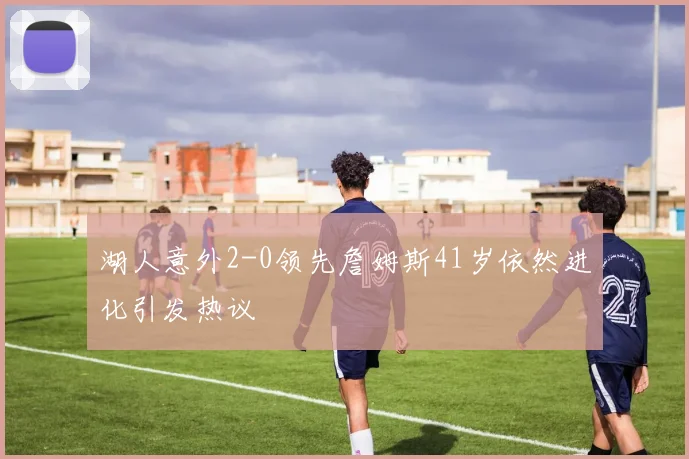 湖人意外2-0领先詹姆斯41岁依然进化引发热议